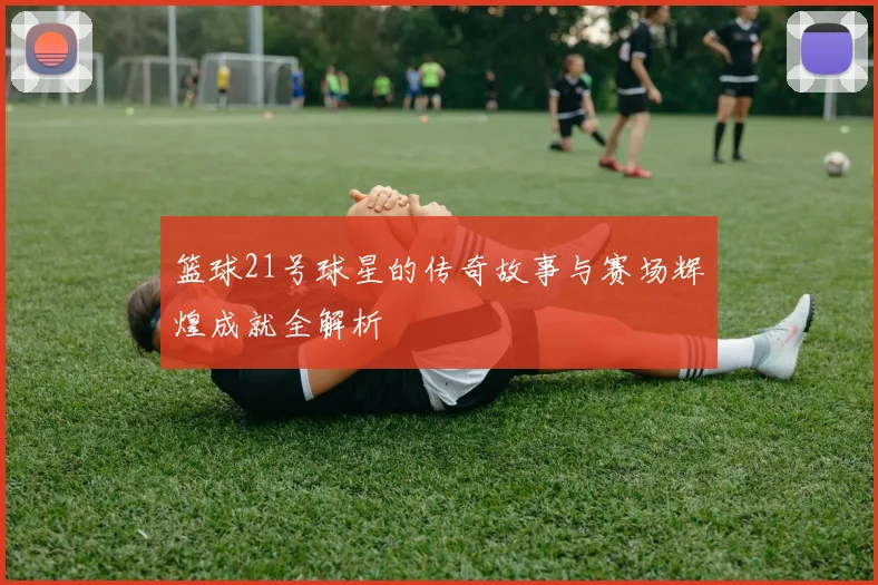 篮球21号球星的传奇故事与赛场辉煌成就全解析