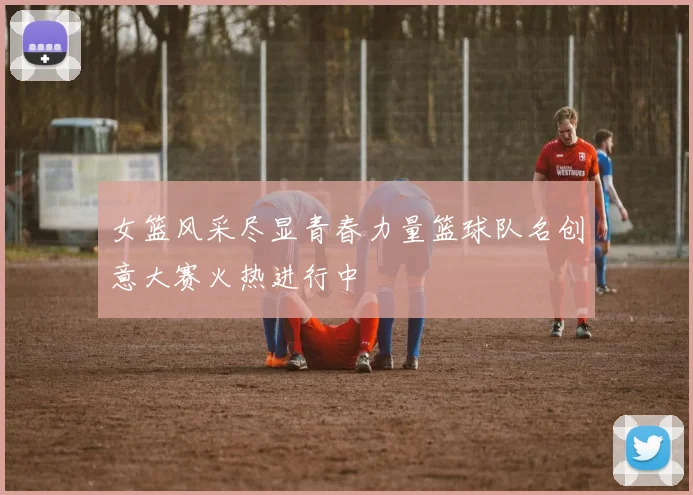 女篮风采尽显青春力量篮球队名创意大赛火热进行中