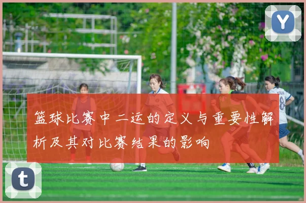 篮球比赛中二运的定义与重要性解析及其对比赛结果的影响