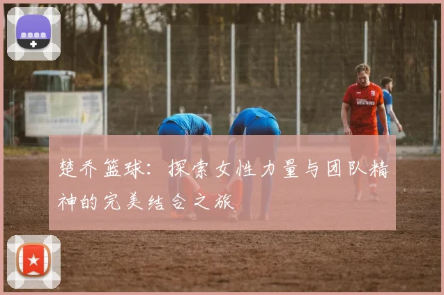 楚乔篮球：探索女性力量与团队精神的完美结合之旅