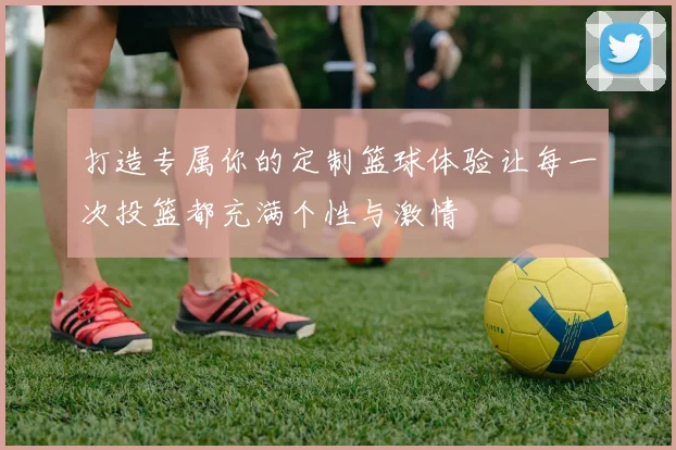 打造专属你的定制篮球体验让每一次投篮都充满个性与激情