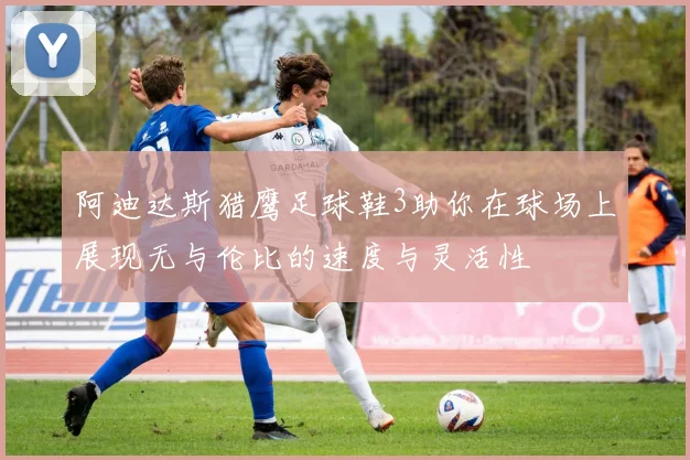 阿迪达斯猎鹰足球鞋3助你在球场上展现无与伦比的速度与灵活性