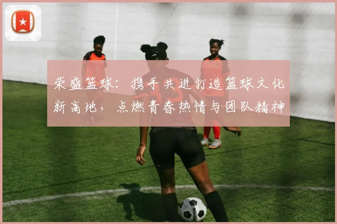 荣盛篮球：携手共进打造篮球文化新高地，点燃青春热情与团队精神
