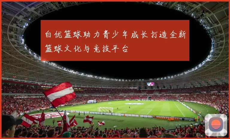 白优篮球助力青少年成长打造全新篮球文化与竞技平台