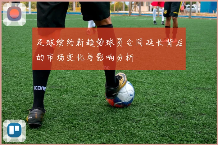 足球续约新趋势球员合同延长背后的市场变化与影响分析