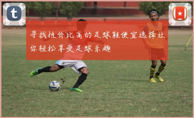 寻找性价比高的足球鞋便宜选择让你轻松享受足球乐趣