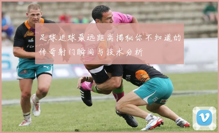 足球进球最远距离揭秘你不知道的传奇射门瞬间与技术分析
